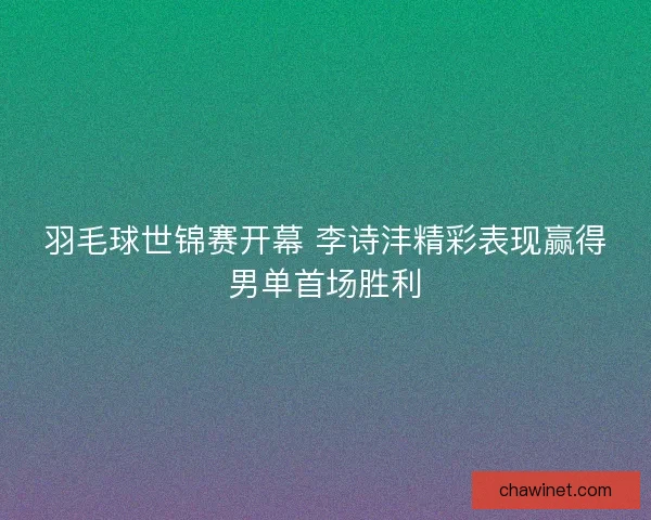 羽毛球世锦赛开幕 李诗沣精彩表现赢得男单首场胜利