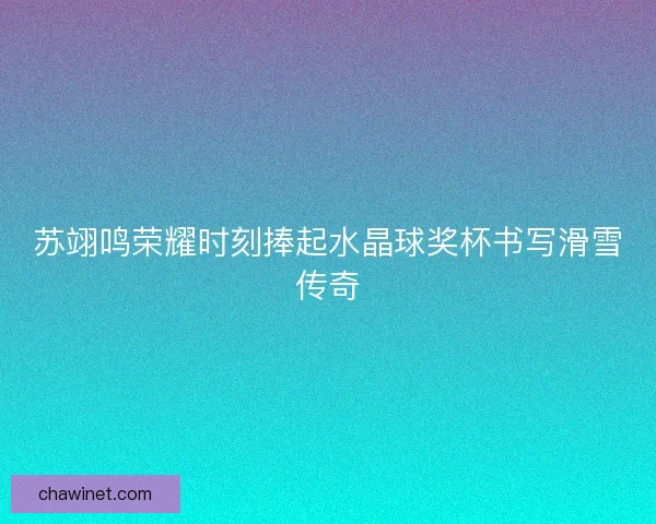 苏翊鸣荣耀时刻捧起水晶球奖杯书写滑雪传奇
