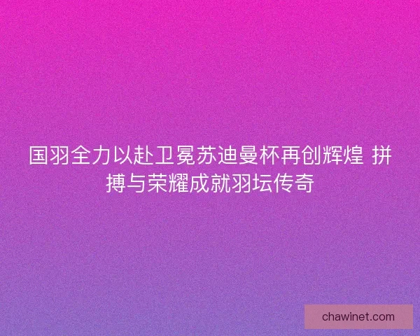 国羽全力以赴卫冕苏迪曼杯再创辉煌 拼搏与荣耀成就羽坛传奇