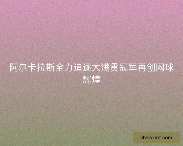 阿尔卡拉斯全力追逐大满贯冠军再创网球辉煌