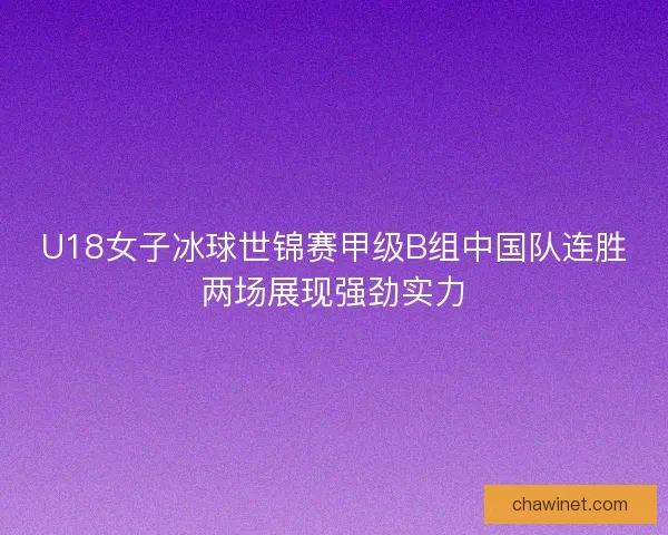 U18女子冰球世锦赛甲级B组中国队连胜两场展现强劲实力