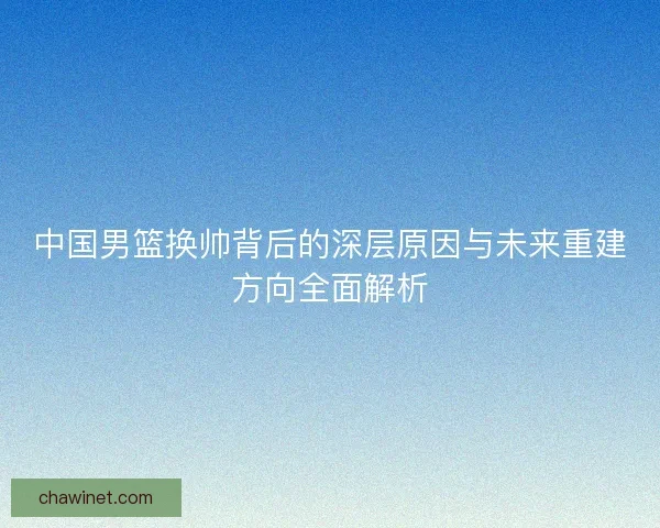 中国男篮换帅背后的深层原因与未来重建方向全面解析