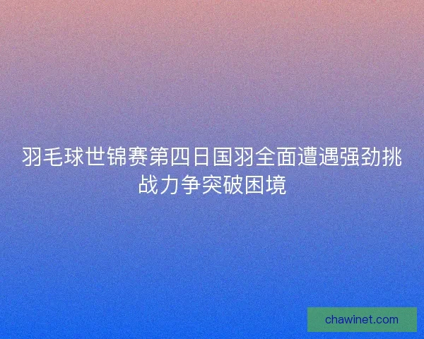 羽毛球世锦赛第四日国羽全面遭遇强劲挑战力争突破困境 羽毛球世锦赛第四日国羽全面遭遇强劲挑战力争突破困境