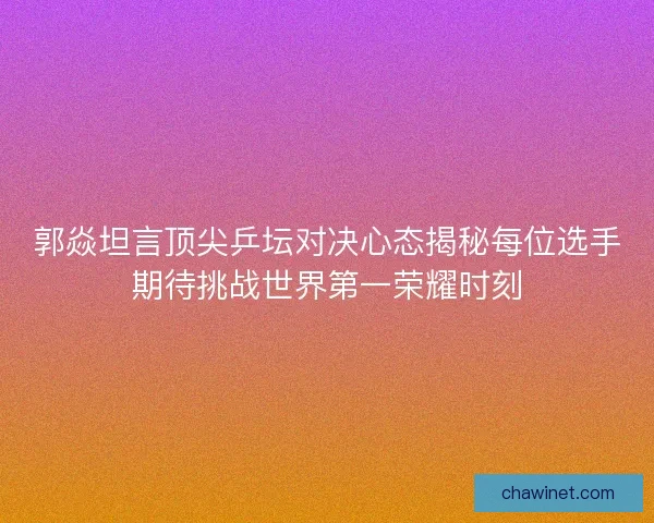 郭焱坦言顶尖乒坛对决心态揭秘每位选手期待挑战世界第一荣耀时刻 郭焱坦言顶尖乒坛对决心态揭秘每位选手期待挑战世界第一荣耀时刻