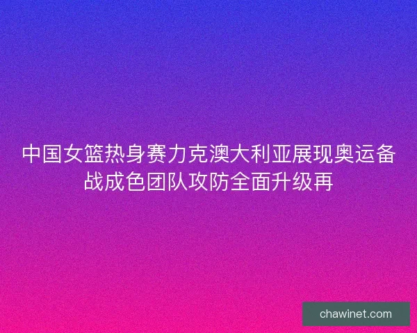 中国女篮热身赛力克澳大利亚展现奥运备战成色团队攻防全面升级再 中国女篮热身赛力克澳大利亚展现奥运备战成色团队攻防全面升级再