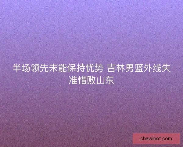 半场领先未能保持优势 吉林男篮外线失准惜败山东