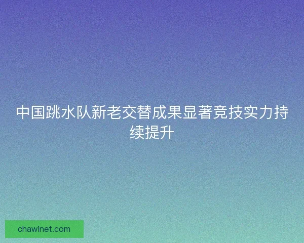 中国跳水队新老交替成果显著竞技实力持续提升