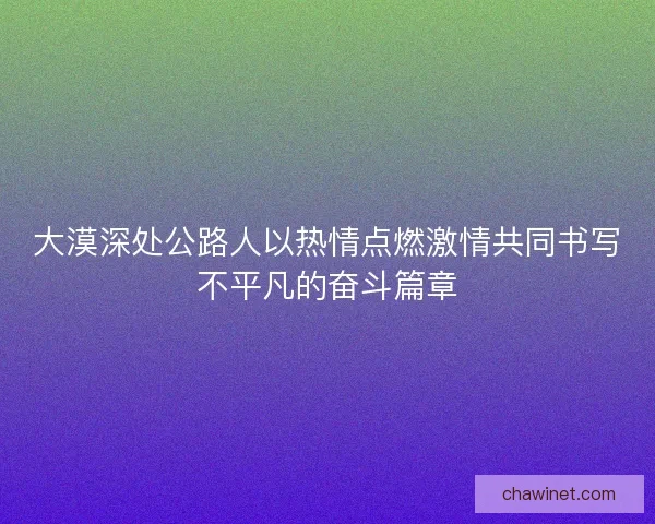 大漠深处公路人以热情点燃激情共同书写不平凡的奋斗篇章